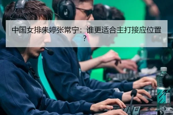 中国女排朱婷张常宁：谁更适合主打接应位置？